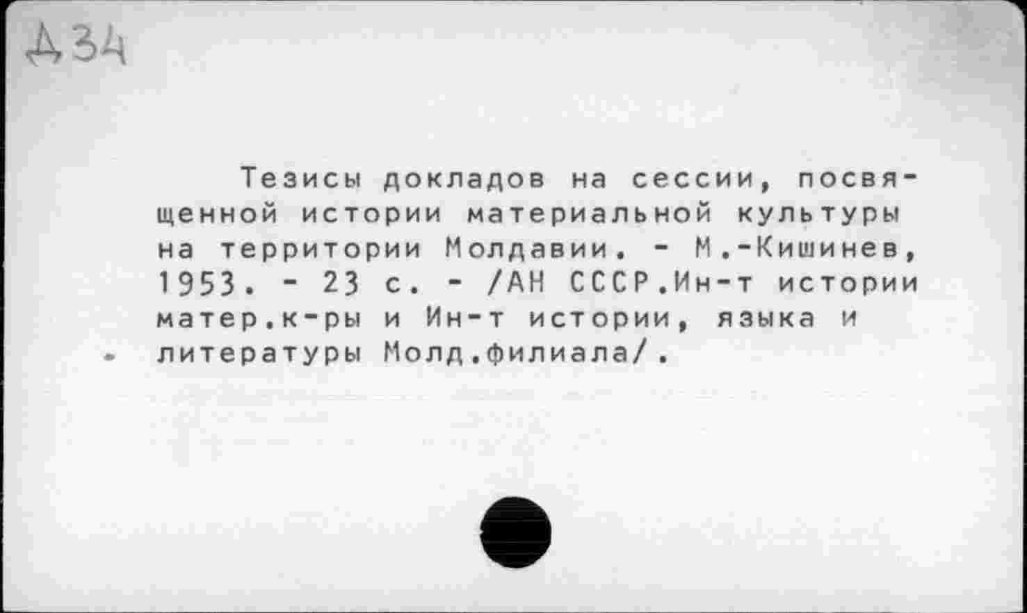 ﻿Тезисы докладов на сессии, посвященной истории материальной культуры на территории Молдавии. - М.-Кишинев, 1 953 . - 23 с. - /АН СССР.Ин-т истории матер.к-ры и Ин-т истории, языка и литературы Молд.филиала/.